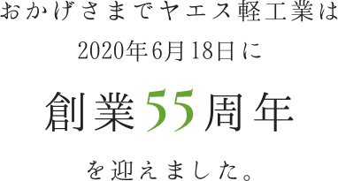 おかげさまでヤエス軽工業は 2020年6月18日に創業55周年を迎えました。